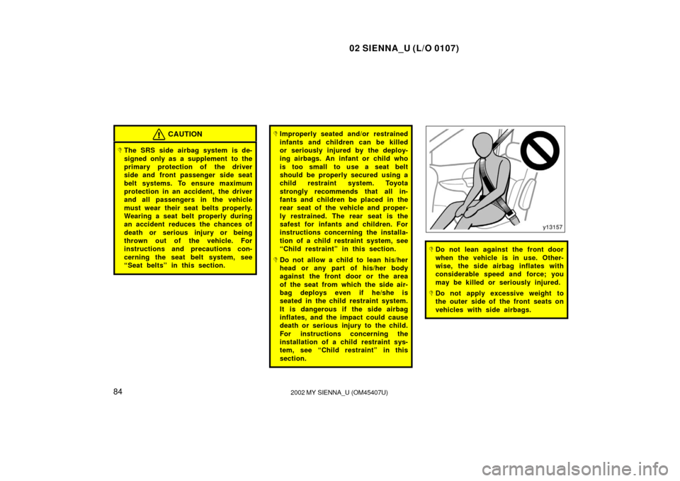 TOYOTA SIENNA 2002 XL10 / 1.G Owners Manual 02 SIENNA_U (L/O 0107)
842002 MY SIENNA_U (OM45407U)
CAUTION
The SRS side airbag system is de-
signed only as a supplement  to the
primary protection of the driver
side and front passenger side seat
