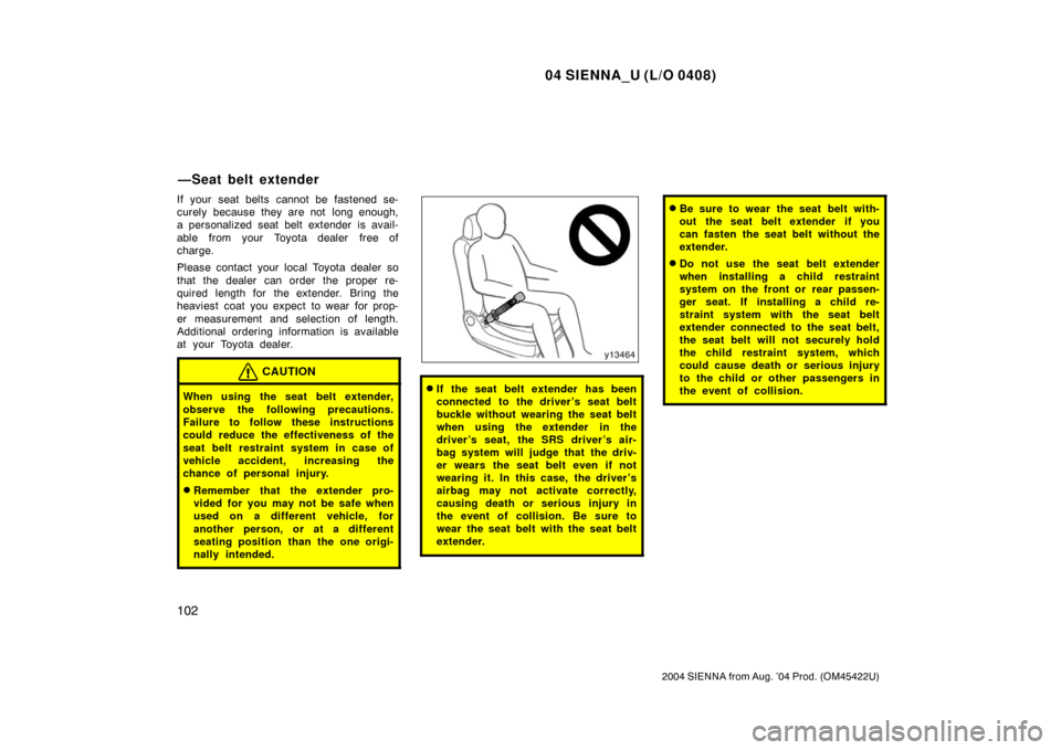 TOYOTA SIENNA 2004 XL20 / 2.G Owners Manual 04 SIENNA_U (L/O 0408)
102
2004 SIENNA from Aug. ’04 Prod. (OM45422U)
If your seat belts cannot be fastened se-
curely because they are not  long enough,
a personalized seat belt extender is avail-
