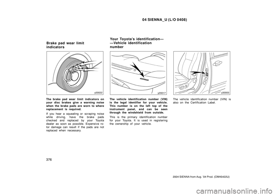 TOYOTA SIENNA 2004 XL20 / 2.G Owners Manual 04 SIENNA_U (L/O 0408)
376
2004 SIENNA from Aug. ’04 Prod. (OM45422U)
The brake pad wear limit  indicators on
your disc brakes give a warning noise
when the brake pads are worn to where
replacement 