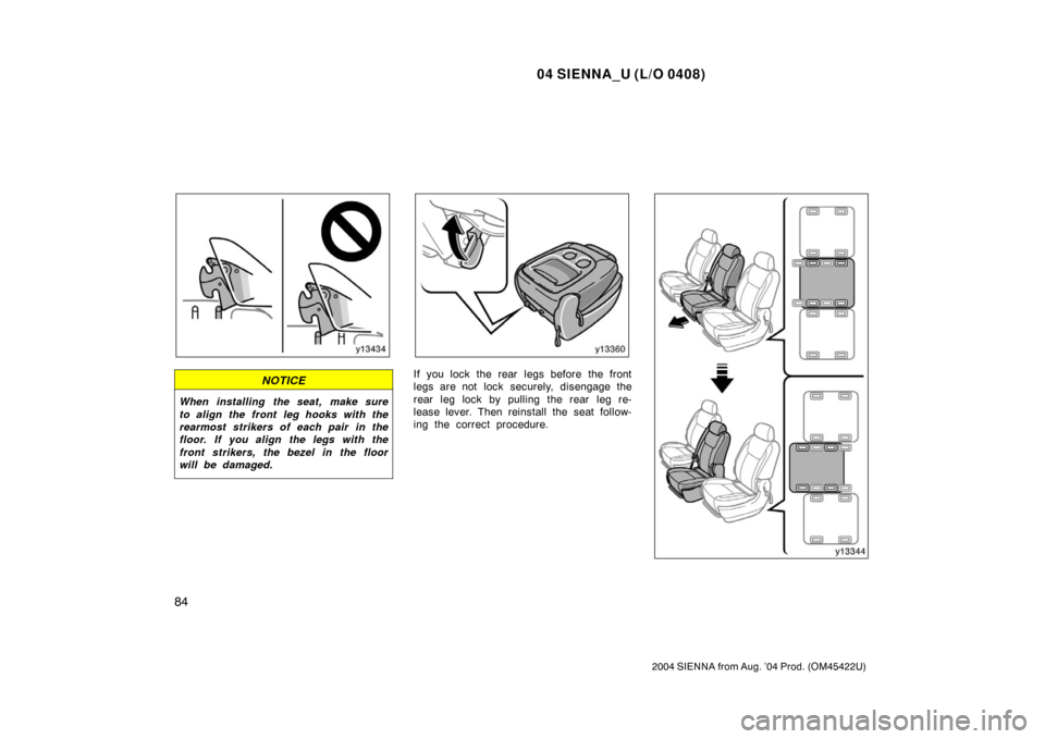 TOYOTA SIENNA 2004 XL20 / 2.G Owners Manual 04 SIENNA_U (L/O 0408)
84
2004 SIENNA from Aug. ’04 Prod. (OM45422U)
NOTICE
When installing  the seat,  make sure
to align the front leg hooks with the
rearmost strikers of each pair in the
floor. I