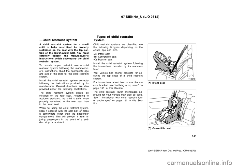 TOYOTA SIENNA 2007 XL20 / 2.G Owners Manual 07 SIENNA_U (L/O 0612)
141
2007 SIENNA from Oct. ’06 Prod. (OM45437U)
A child restraint system for a small
child or baby must itself be properly
restrained on the seat with the lap por-
tion of the TOYOTA SIENNA 2007 XL20 / 2.G Owners Manual 07 SIENNA_U (L/O 0612)
141
2007 SIENNA from Oct. ’06 Prod. (OM45437U)
A child restraint system for a small
child or baby must itself be properly
restrained on the seat with the lap por-
tion of the