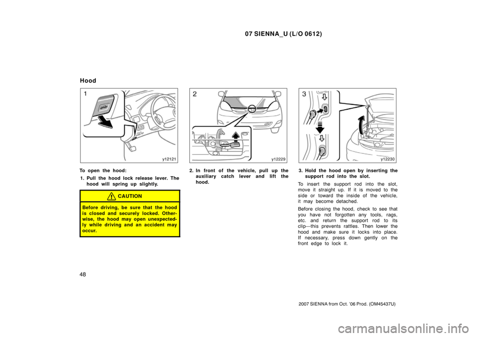 TOYOTA SIENNA 2007 XL20 / 2.G Owners Manual 07 SIENNA_U (L/O 0612)
48
2007 SIENNA from Oct. ’06 Prod. (OM45437U)
To open the hood:1. Pull the hood lock release lever. The hood will spring up slightly.
CAUTION
Before driving, be sure that the 
