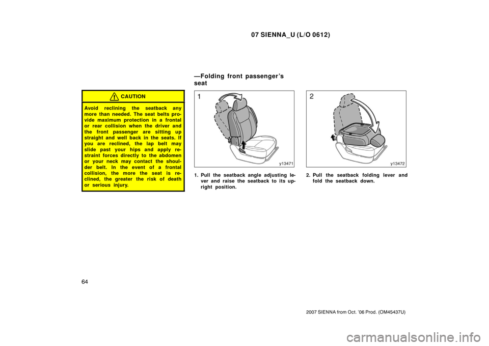 TOYOTA SIENNA 2007 XL20 / 2.G Owners Manual 07 SIENNA_U (L/O 0612)
64
2007 SIENNA from Oct. ’06 Prod. (OM45437U)
CAUTION
Avoid reclining the seatback any
more than needed. The seat belts pro-
vide maximum protection in a frontal
or rear colli