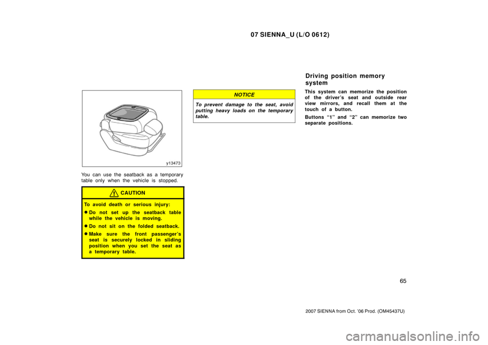 TOYOTA SIENNA 2007 XL20 / 2.G Owners Manual 07 SIENNA_U (L/O 0612)
65
2007 SIENNA from Oct. ’06 Prod. (OM45437U)
You can use the seatback as a temporary
table only when the vehicle is stopped.
CAUTION
To avoid death or serious injury:
Do not
