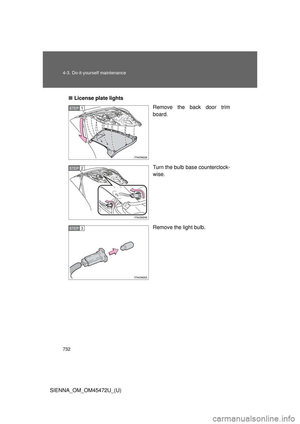 TOYOTA SIENNA 2013 XL30 / 3.G Owners Manual 732 4-3. Do-it-yourself maintenance
SIENNA_OM_OM45472U_(U)■
License plate lights
Remove the back door trim
board.
Turn the bulb base counterclock-
wise.
Remove the light bulb.
STEP1
STEP2
STEP3 
