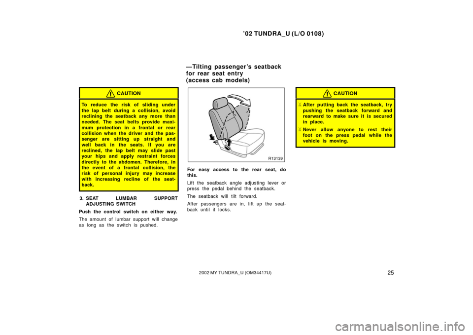 TOYOTA TUNDRA 2002 1.G Owners Manual ’02 TUNDRA_U (L/O 0108)
252002 MY TUNDRA_U (OM 34417U)
CAUTION
To reduce the risk of sliding under
the lap belt during a collision, avoid
reclining the seatback any more than
needed. The seat belts 
