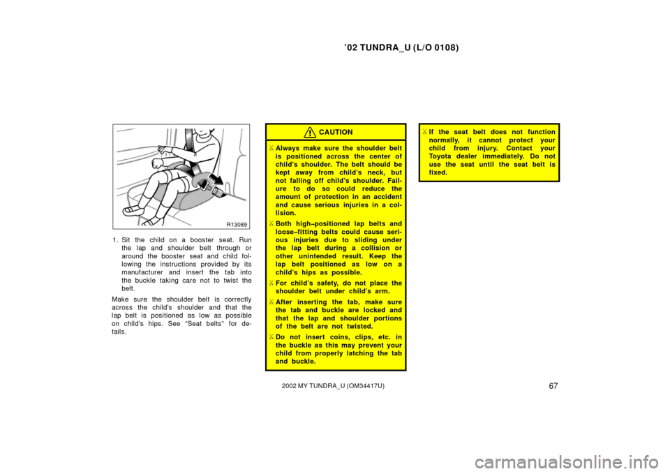TOYOTA TUNDRA 2002 1.G Owners Manual ’02 TUNDRA_U (L/O 0108)
672002 MY TUNDRA_U (OM 34417U)
1. Sit the child on a booster  seat. Run
the lap and shoulder belt  through or
around the booster  seat and child fol-
lowing the instructions 