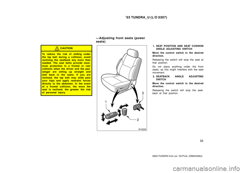 TOYOTA TUNDRA 2003 1.G Owners Manual ’03 TUNDRA_U (L/O 0307)
33
2003 TUNDRA from Jul. ’03 Prod. (OM 34430U)
CAUTION
To reduce the risk of sliding under
the lap belt during a collision, avoid
reclining the seatback any more than
neede