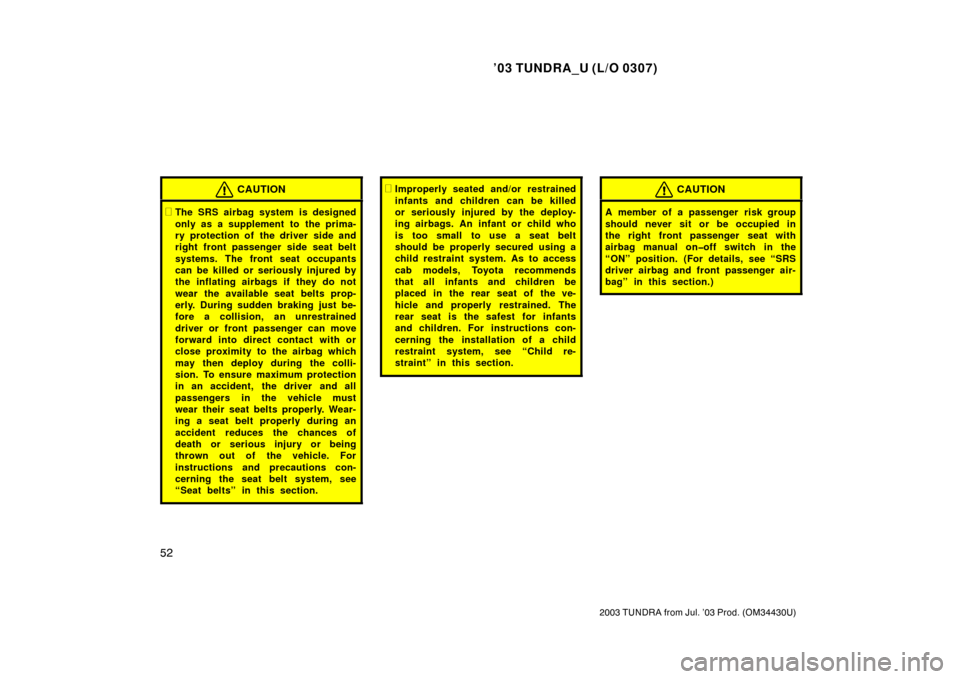 TOYOTA TUNDRA 2003 1.G Owners Manual ’03 TUNDRA_U (L/O 0307)
52
2003 TUNDRA from Jul. ’03 Prod. (OM 34430U)
CAUTION
The SRS airbag system is designed
only as a supplement to  the prima-
ry protection of the driver side and
right fro