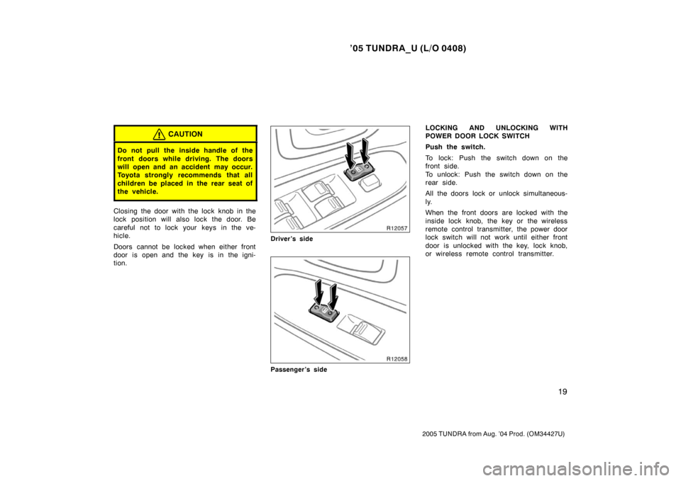 TOYOTA TUNDRA 2005 1.G Owners Manual ’05 TUNDRA_U (L/O 0408)
19
2005 TUNDRA from Aug. ’04 Prod. (OM34427U)
CAUTION
Do not pull the inside handle of the
front doors while driving. The doors
will open and an accident  may occur.
Toyota