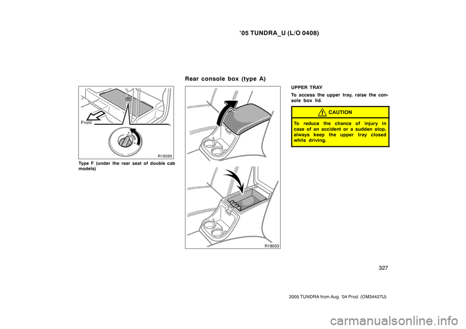 TOYOTA TUNDRA 2005 1.G Owners Manual ’05 TUNDRA_U (L/O 0408)
327
2005 TUNDRA from Aug. ’04 Prod. (OM34427U)
Front
Type F (under the rear seat of double cab
models)
UPPER TRAY
To access the upper tray, raise the con-
sole box lid.
CAU