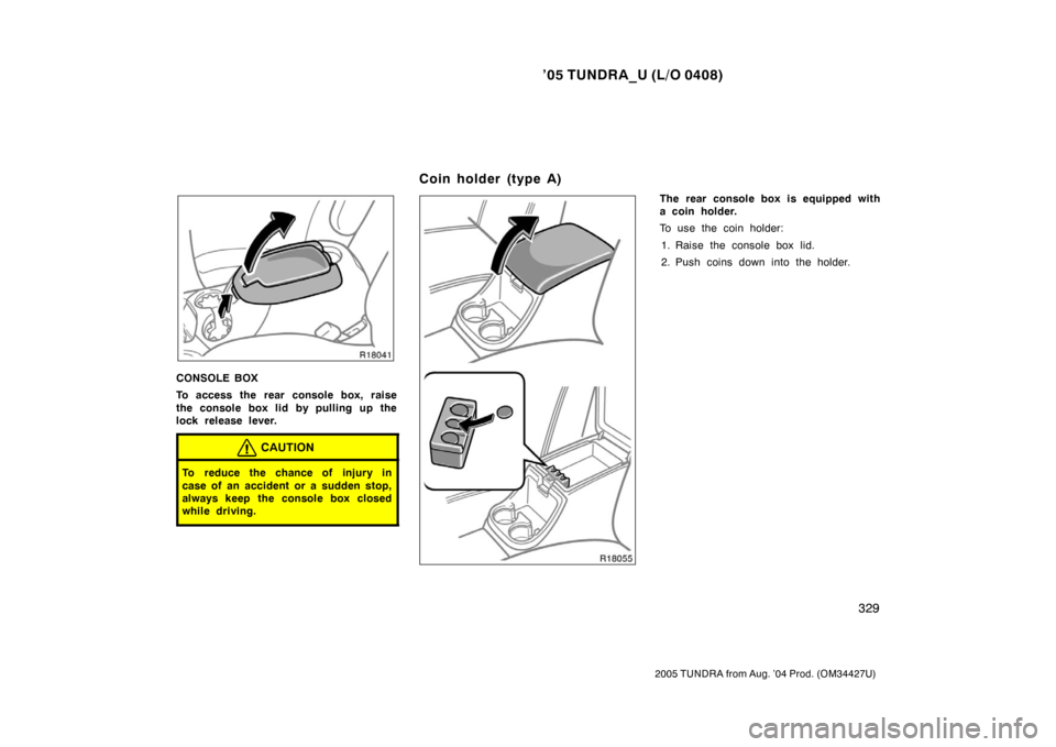TOYOTA TUNDRA 2005 1.G Owners Manual ’05 TUNDRA_U (L/O 0408)
329
2005 TUNDRA from Aug. ’04 Prod. (OM34427U)
CONSOLE BOX
To access the rear console box, raise
the console box lid by pulling up the
lock release lever.
CAUTION
To reduce