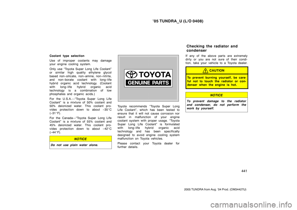 TOYOTA TUNDRA 2005 1.G Owners Manual ’05 TUNDRA_U (L/O 0408)
441
2005 TUNDRA from Aug. ’04 Prod. (OM34427U)
Coolant type selection
Use of improper coolants may damage
your engine cooling system.
Only use “Toyota Super Long Life Coo