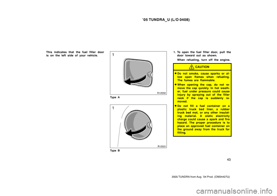 TOYOTA TUNDRA 2005 1.G Owners Manual ’05 TUNDRA_U (L/O 0408)
43
2005 TUNDRA from Aug. ’04 Prod. (OM34427U)
This indicates that the fuel filler door
is on the left side of your vehicle.
Ty p e A
Ty p e B
1. To open the fuel filler doo