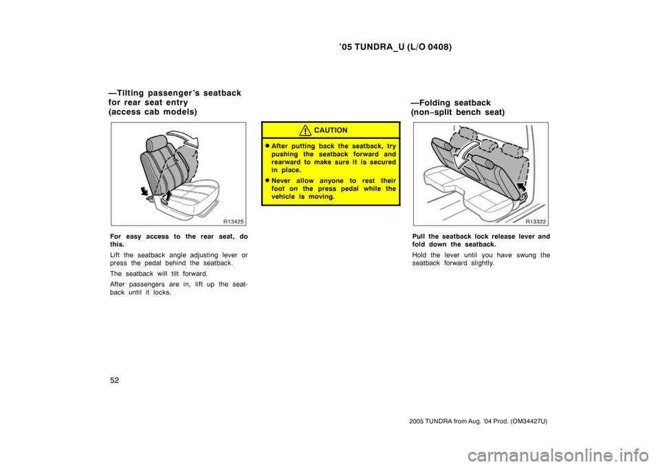TOYOTA TUNDRA 2005 1.G Owners Manual ’05 TUNDRA_U (L/O 0408)
52
2005 TUNDRA from Aug. ’04 Prod. (OM34427U)
For easy access to the rear seat, do
this.
Lift the seatback angle adjusting lever or
press the pedal behind the seatback.
The