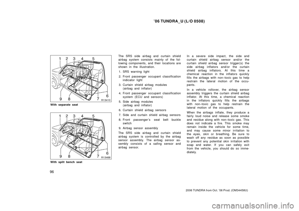 TOYOTA TUNDRA 2006 1.G Owners Manual ’06 TUNDRA_U (L/O 0508)
96
2006 TUNDRA from Oct. ’06 Prod. (OM 34458U)
With separate seat
With split bench seat
The SRS side airbag and curtain shield
airbag system consists mainly of the fol-
low TOYOTA TUNDRA 2006 1.G Owners Manual ’06 TUNDRA_U (L/O 0508)
96
2006 TUNDRA from Oct. ’06 Prod. (OM 34458U)
With separate seat
With split bench seat
The SRS side airbag and curtain shield
airbag system consists mainly of the fol-
low