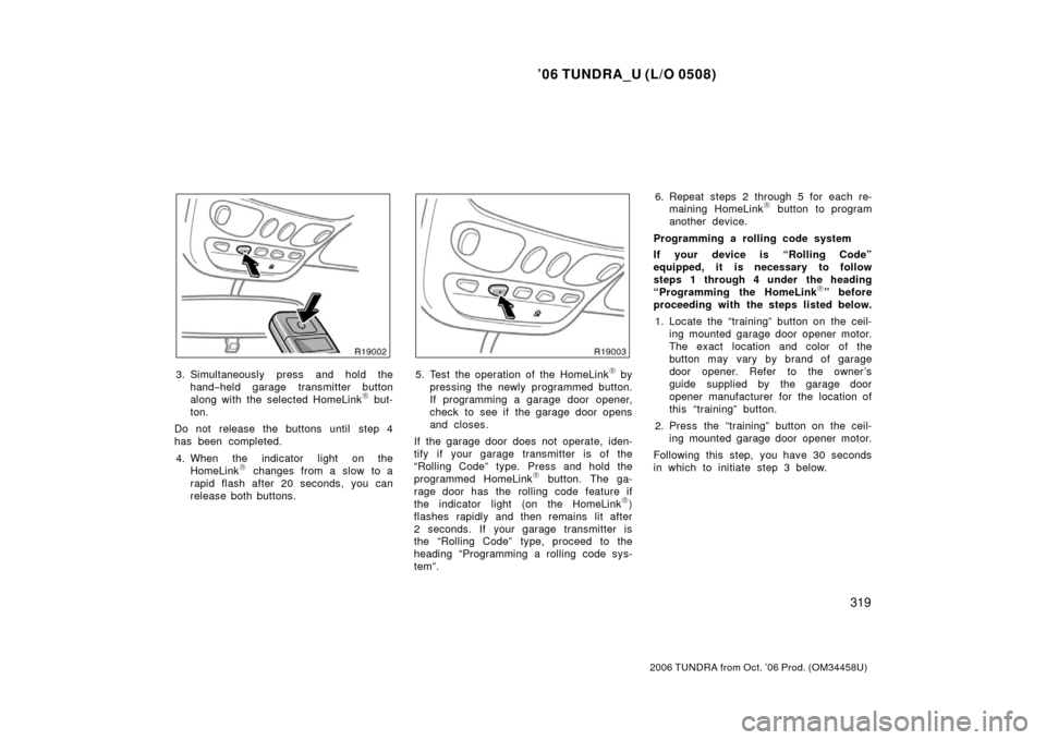 TOYOTA TUNDRA 2006 1.G Owners Manual ’06 TUNDRA_U (L/O 0508)
319
2006 TUNDRA from Oct. ’06 Prod. (OM 34458U)
3. Simultaneously press and hold the
hand− held garage transmitter button
along with the selected HomeLink
\b but-
ton.
Do