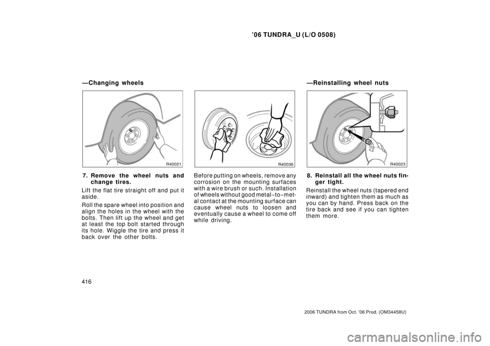 TOYOTA TUNDRA 2006 1.G Owners Manual ’06 TUNDRA_U (L/O 0508)
416
2006 TUNDRA from Oct. ’06 Prod. (OM 34458U)
7. Remove the wheel nuts and
change tires.
Lift the flat tire straight off and put it
aside.
Roll the spare wheel into posit