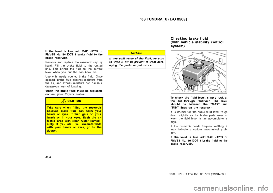 TOYOTA TUNDRA 2006 1.G Owners Manual ’06 TUNDRA_U (L/O 0508)
454
2006 TUNDRA from Oct. ’06 Prod. (OM 34458U)
If the level is low, add SAE J1703 or
FMVSS No.116 DOT 3 brake fluid to the
brake reservoir.
Remove and replace the reservo TOYOTA TUNDRA 2006 1.G Owners Manual ’06 TUNDRA_U (L/O 0508)
454
2006 TUNDRA from Oct. ’06 Prod. (OM 34458U)
If the level is low, add SAE J1703 or
FMVSS No.116 DOT 3 brake fluid to the
brake reservoir.
Remove and replace the reservo