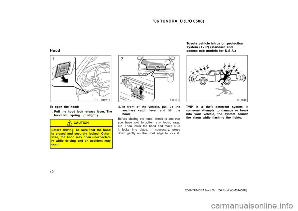 TOYOTA TUNDRA 2006 1.G Owners Manual ’06 TUNDRA_U (L/O 0508)
42
2006 TUNDRA from Oct. ’06 Prod. (OM 34458U)
To open the hood:
1. Pull the hood lock release lever. The hood will spring up slightly.
CAUTION
Before driving, be sure that