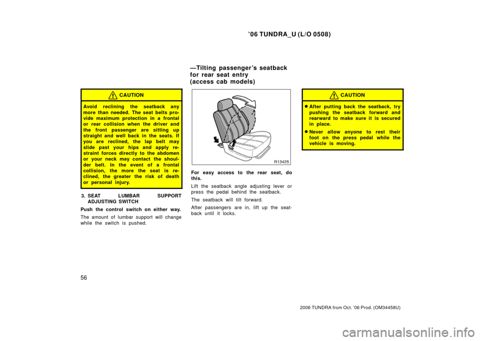 TOYOTA TUNDRA 2006 1.G Owners Manual ’06 TUNDRA_U (L/O 0508)
56
2006 TUNDRA from Oct. ’06 Prod. (OM 34458U)
CAUTION
Avoid reclining the seatback any
more than needed. The seat belts pro-
vide maximum protection in a frontal
or rear c