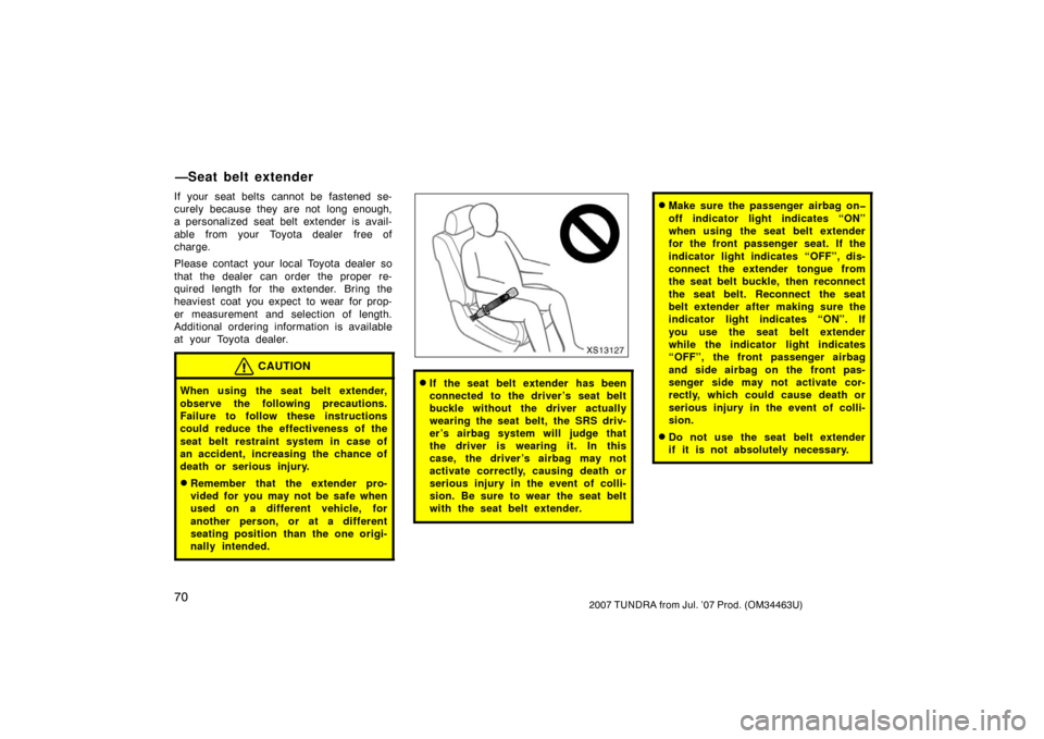 TOYOTA TUNDRA 2007 2.G Owners Manual 702007 TUNDRA from Jul. ’07 Prod. (OM34463U)
If your seat belts cannot be fastened se-
curely because they are not  long enough,
a personalized seat belt extender is avail-
able  from your  Toyota d