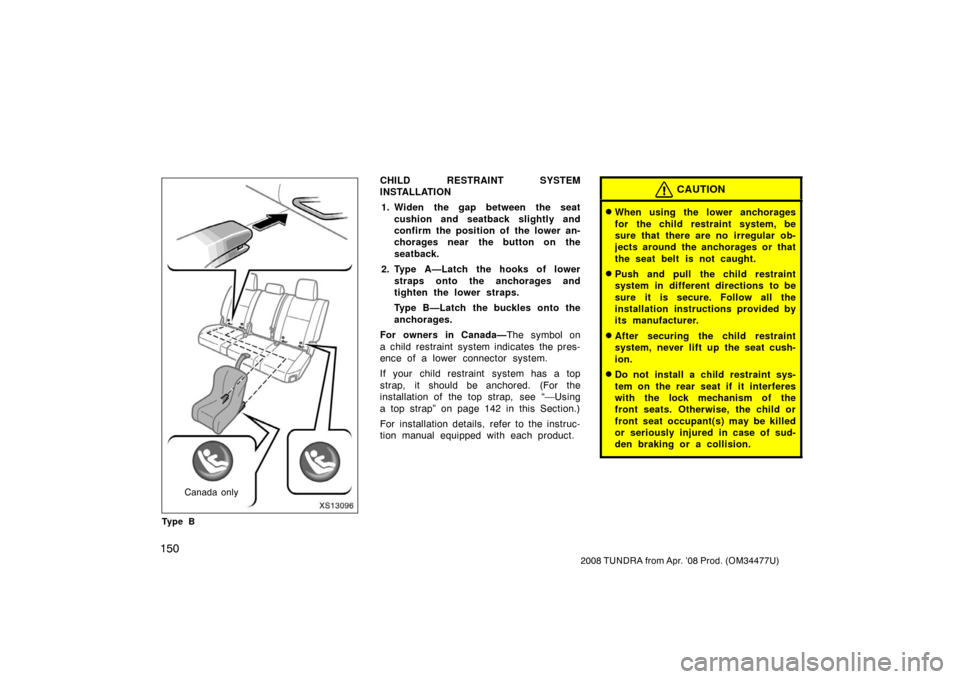 TOYOTA TUNDRA 2008 2.G Owners Manual 150
2008 TUNDRA from Apr. ’08 Prod. (OM 34477U)
XS13096
Canada only
Ty p e B
CHILD RESTRAINT SYSTEM
INSTALLATION
1. Widen the gap between the seat cushion and seatback slightly and
confirm the posit TOYOTA TUNDRA 2008 2.G Owners Manual 150
2008 TUNDRA from Apr. ’08 Prod. (OM 34477U)
XS13096
Canada only
Ty p e B
CHILD RESTRAINT SYSTEM
INSTALLATION
1. Widen the gap between the seat cushion and seatback slightly and
confirm the posit