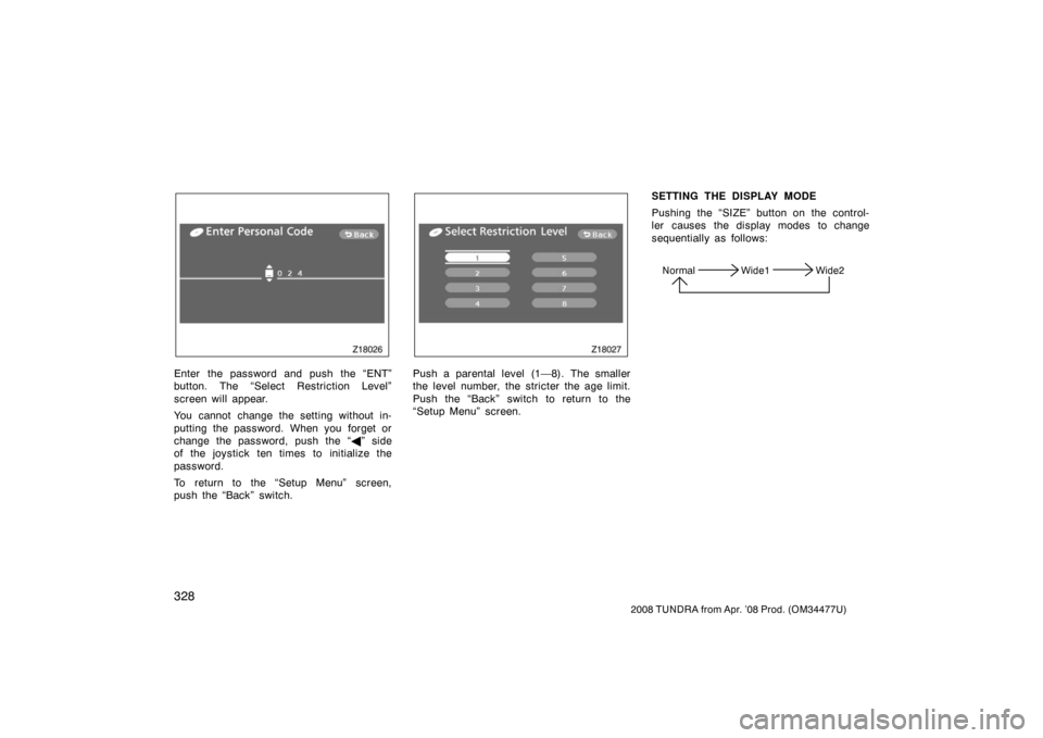 TOYOTA TUNDRA 2008 2.G Owners Manual 328
2008 TUNDRA from Apr. ’08 Prod. (OM 34477U)
Z18026
Enter the password and push the “ENT”
button. The “Select Restriction Level”
screen will appear.
You cannot change the setting without 