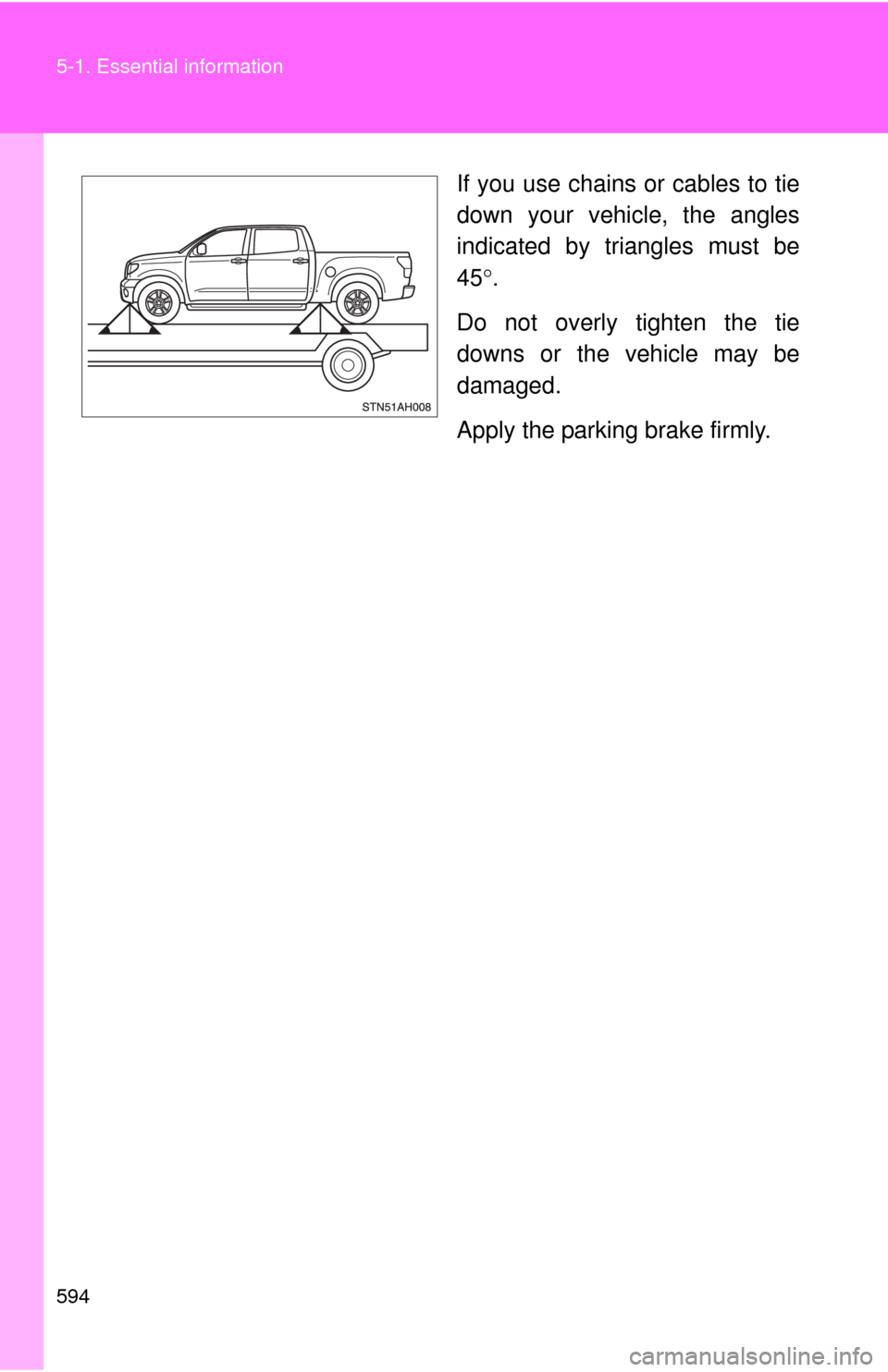 TOYOTA TUNDRA 2011 2.G Owners Manual 594 5-1. Essential information
If you use chains or cables to tie
down your vehicle, the angles
indicated by triangles must be
45.
Do not overly tighten the tie
downs or the vehicle may be
damaged.