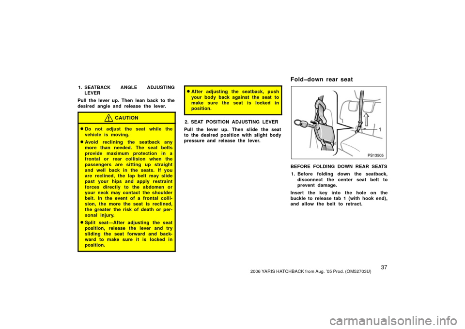 TOYOTA YARIS 2006 2.G Owners Manual 372006 YARIS HATCHBACK from Aug. ’05 Prod. (OM52703U)
1. SEATBACK ANGLE ADJUSTINGLEVER
Pull the lever up. Then lean back to the
desired angle and release the lever.
CAUTION
Do not adjust the seat w