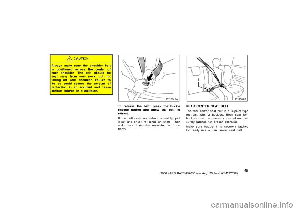 TOYOTA YARIS 2006 2.G Owners Manual 452006 YARIS HATCHBACK from Aug. ’05 Prod. (OM52703U)
CAUTION
Always make sure the shoulder belt
is positioned across the center of
your shoulder. The belt should be
kept away from your neck, but no