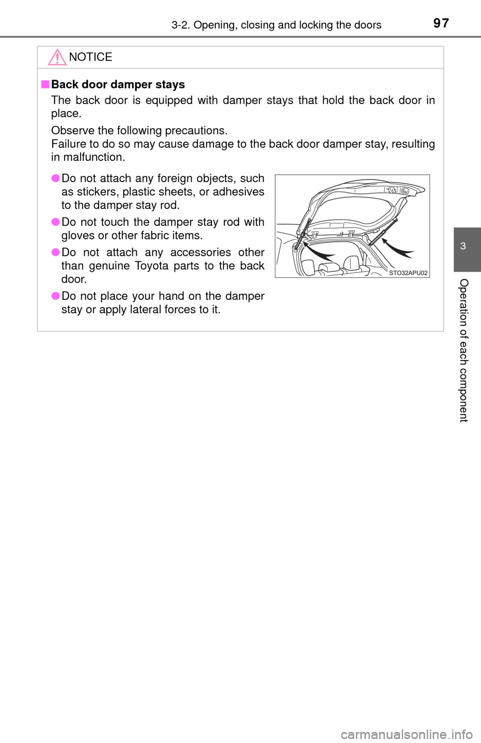 TOYOTA YARIS 2017 3.G Owners Manual 973-2. Opening, closing and locking the doors
3
Operation of each component
NOTICE
■Back door damper stays
The back door is equipped with damper stays that hold the back door in
place.
Observe the f