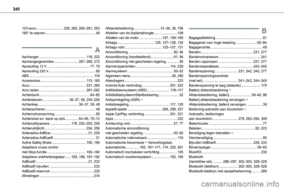 TOYOTA PROACE VERSO EV 2024 Instructieboekje (in Dutch) 340
12V-accu 229, 260, 260–261, 263180° te openen 48
A
Aanhanger 11 8, 223Aanhangergewichten 267–268, 272
Aansluiting 12 V 77, 79Aansluiting 220 V 80ABS 11 6Accessoires 11 3, 160A TOYOTA PROACE VERSO EV 2024 Instructieboekje (in Dutch) 340
12V-accu 229, 260, 260–261, 263180° te openen 48
A
Aanhanger 11 8, 223Aanhangergewichten 267–268, 272
Aansluiting 12 V 77, 79Aansluiting 220 V 80ABS 11 6Accessoires 11 3, 160A