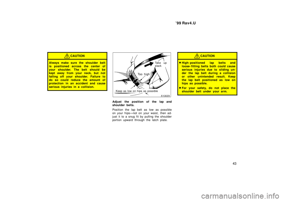 TOYOTA RAV4 1999  Owners Manual  99 Rav4.U43
CAUTION
Always make sure the shoulder belt 
is positioned across the center of 
your shoulder. The belt should be
kept away from your neck, but not 
falling off your shoulder. Failure to