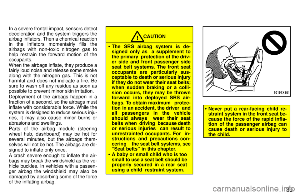 TOYOTA RAV4 1997  Owners Manual 39
In a severe frontal impact, sensors detect 
deceleration and the system triggers the
airbag inflators. Then a chemical reaction
in the inflators momentairly fills the
airbags with non-toxic nitroge