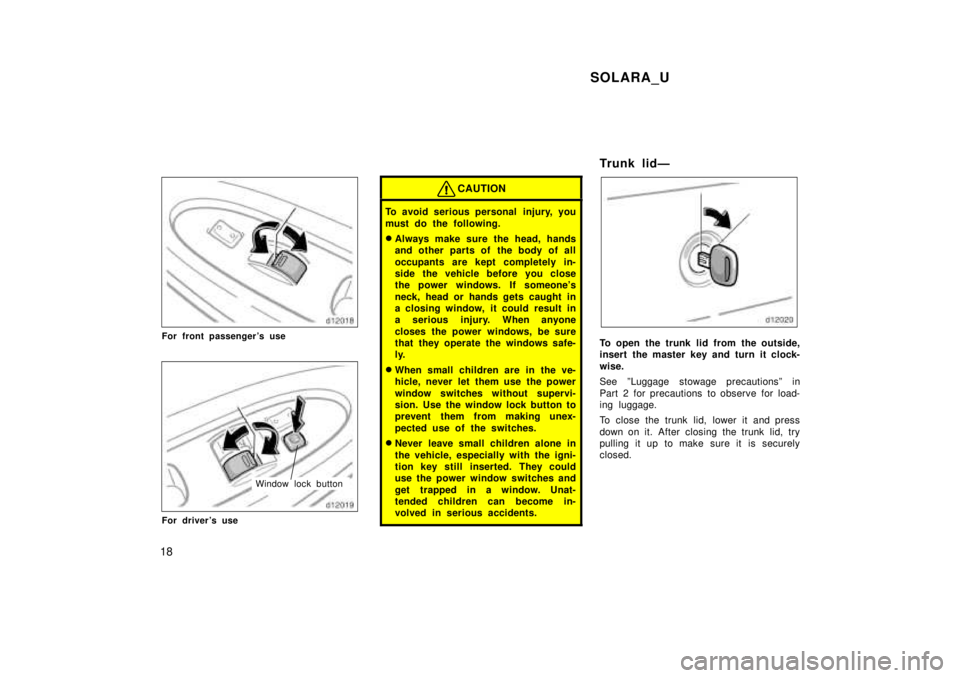 TOYOTA SOLARA 1999  Owners Manual SOLARA_U
18
For front passengers use
Window lock button
For drivers use
CAUTION
To avoid serious personal  injury, you 
must do the following. � Always make sure the head, hands 
and other parts of 