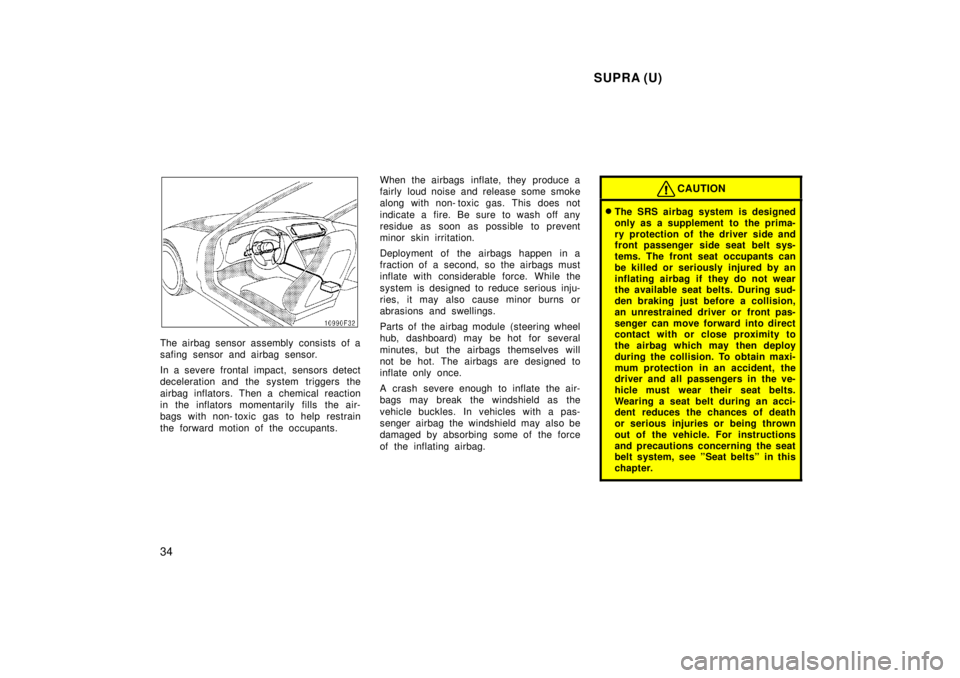 TOYOTA SUPRA 1998  Owners Manual  SUPRA (U)
34
The airbag sensor assembly consists of a 
safing sensor and airbag sensor. 
In a severe frontal impact, sensors detect 
deceleration and the system triggers the 
airbag inflators. Then a