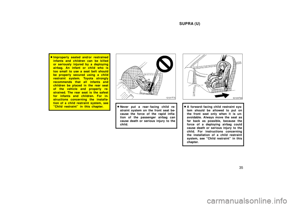 TOYOTA SUPRA 1998  Owners Manual SUPRA (U)35
�Improperly seated and/or restrained 
infants and children can be killed 
or seriously injured by a deploying
airbag. An infant or child who is 
too small  to use a seat belt should 
be pr