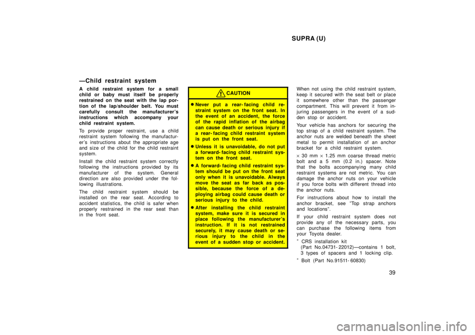 TOYOTA SUPRA 1998  Owners Manual SUPRA (U)39
ÐChild restraint system 
A child restraint system for a small 
child or baby must itself be properly
restrained on the seat with the lap por- 
tion of the lap/shoulder belt. You must 
car