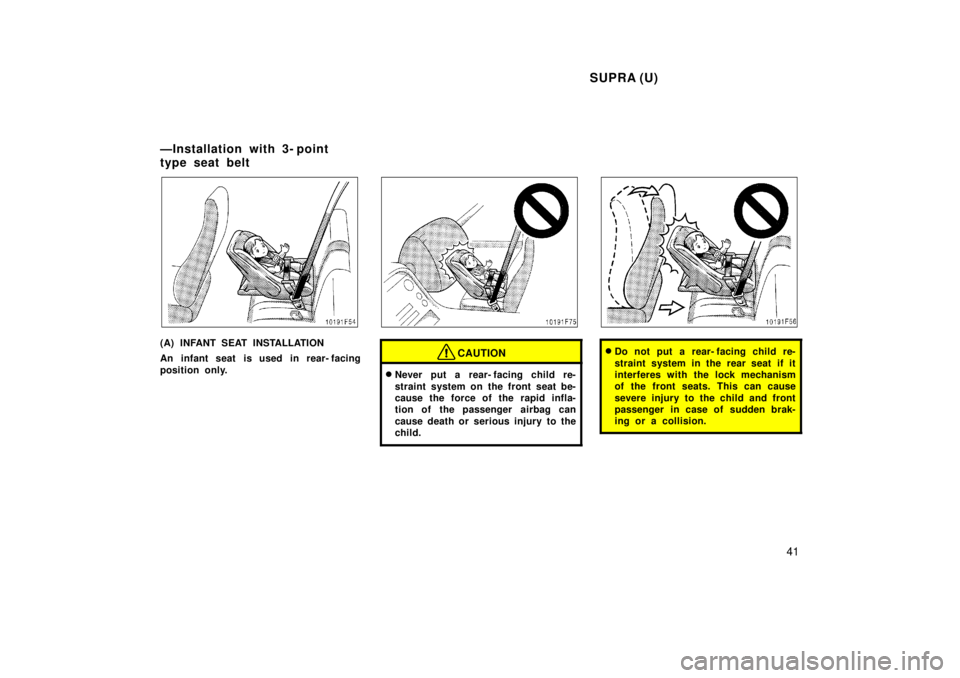 TOYOTA SUPRA 1998  Owners Manual SUPRA (U)41
(A) INFANT SEAT INSTALLATION 
An infant seat is used in rear- facing 
position only.CAUTION
�Never put a rear- facing child re- 
straint system on the front seat be- 
cause the force of th