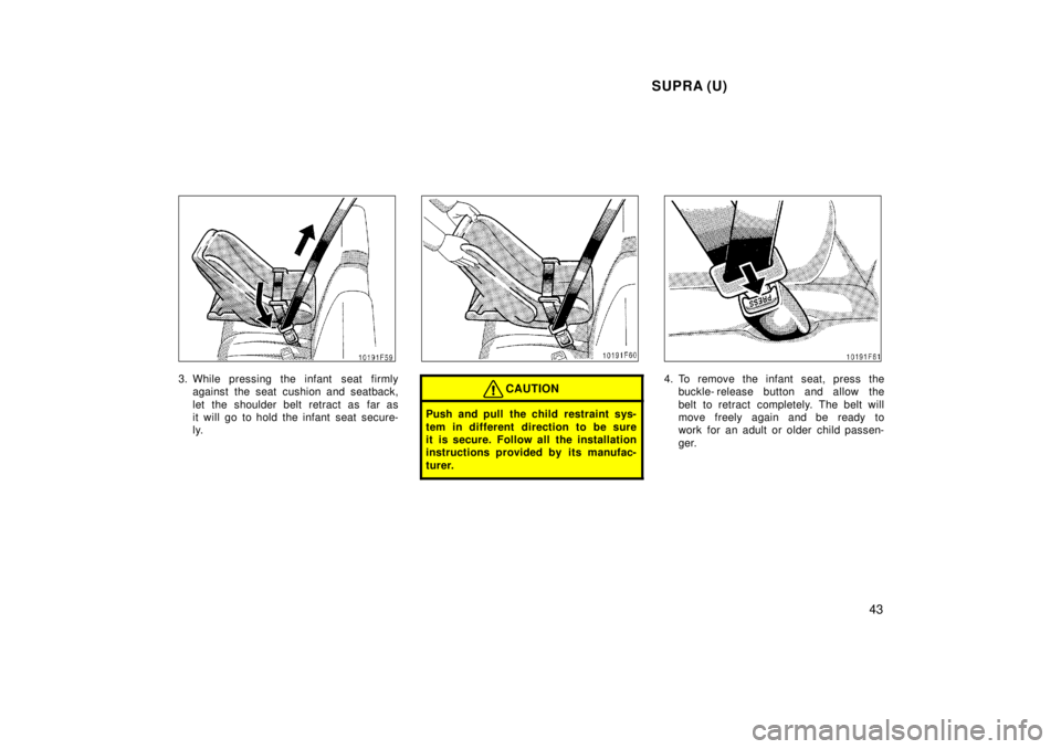 TOYOTA SUPRA 1998  Owners Manual SUPRA (U)43
3. While pressing the infant  seat firmlyagainst the seat cushion and seatback, 
let the shoulder belt retract as far as 
it will go to hold the infant seat secure-
ly.CAUTION
Push and pul