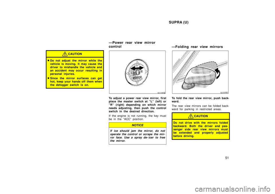 TOYOTA SUPRA 1998  Owners Manual SUPRA (U)51
CAUTION
�Do not adjust the mirror while the 
vehicle is moving. It may cause the 
driver to mishandle the vehicle and
an accident may occur  resulting in 
personal injuries.
� Since the mi