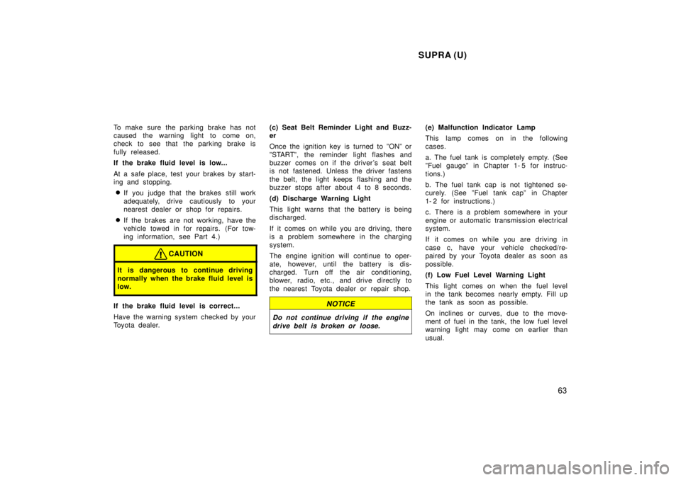 TOYOTA SUPRA 1998  Owners Manual SUPRA (U)63
To make sure the parking brake has not 
caused the warning light to come on,
check to see that the parking brake is 
fully released. 
If the brake fluid level is low... 
At a safe place, t