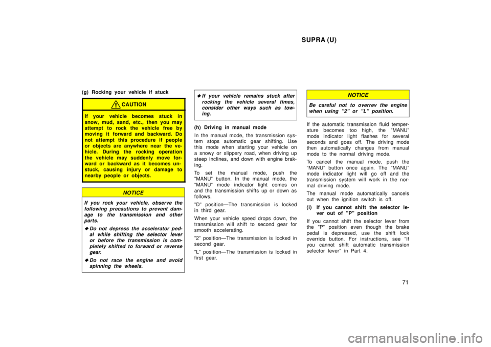 TOYOTA SUPRA 1998  Owners Manual SUPRA (U)71
(g) Rocking your vehicle if stuck
CAUTION
If your vehicle becomes stuck in 
snow, mud, sand, etc., then you may 
attempt to rock the vehicle free by
moving it forward and backward. Do 
not