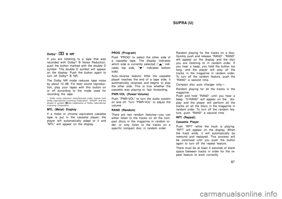 TOYOTA SUPRA 1998  Owners Manual SUPRA (U)87
Dolby
� 
 B NR *
If you are listening to a tape that was 
recorded with Dolby � B Noise Reduction,
push the button marked with the double- D 
symbol. The double- D symbol will appear 
on t
