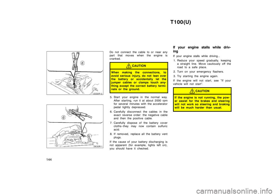 TOYOTA T100 1998  Owners Manual T100(U)
144
Do not connect the cable to or near any 
part that moves when the engine is
cranked.
CAUTION
When making the connections, to 
avoid serious injury, do not lean over 
the battery or acciden
