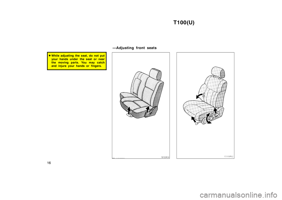 TOYOTA T100 1998  Owners Manual T100(U)
16
� While adjusting the seat, do not put 
your hands under  the seat or near 
the moving parts. You may catch
and injure your hands or fingers.
—Adjusting front seats   