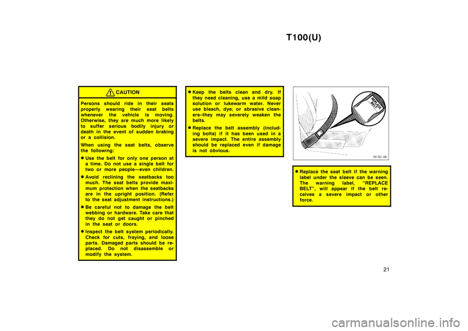 TOYOTA T100 1998  Owners Manual T100(U)21
CAUTION
Persons should ride in their seats 
properly wearing their seat belts 
whenever the vehicle is moving.
Otherwise, they are much more likely 
to suffer serious bodily injury or 
death