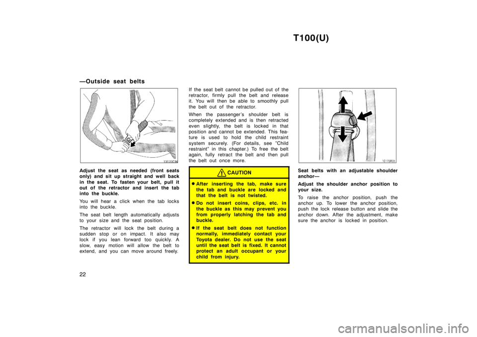 TOYOTA T100 1998  Owners Manual T100(U)
22
—Outside seat belts
Adjust the seat as needed (front seats 
only) and sit up straight and well back 
in the seat. To fasten your belt, pull it 
out of the retractor and insert the tab
int