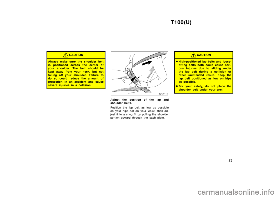 TOYOTA T100 1998  Owners Manual T100(U)23
CAUTION
Always make sure the shoulder belt 
is positioned across the center of 
your shoulder. The belt should be
kept away from your neck, but not 
falling off your shoulder. Failure to
do 
